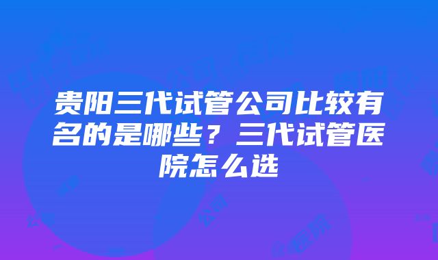 贵阳三代试管公司比较有名的是哪些？三代试管医院怎么选