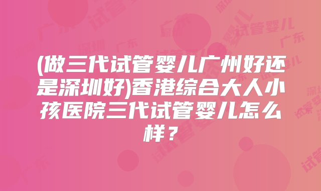 (做三代试管婴儿广州好还是深圳好)香港综合大人小孩医院三代试管婴儿怎么样？