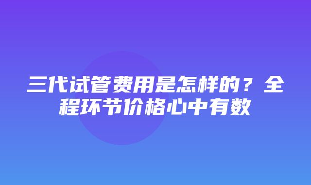 三代试管费用是怎样的？全程环节价格心中有数