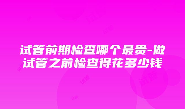 试管前期检查哪个最贵-做试管之前检查得花多少钱