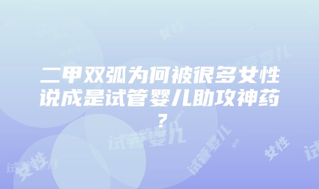 二甲双弧为何被很多女性说成是试管婴儿助攻神药？