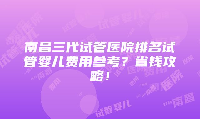 南昌三代试管医院排名试管婴儿费用参考？省钱攻略！