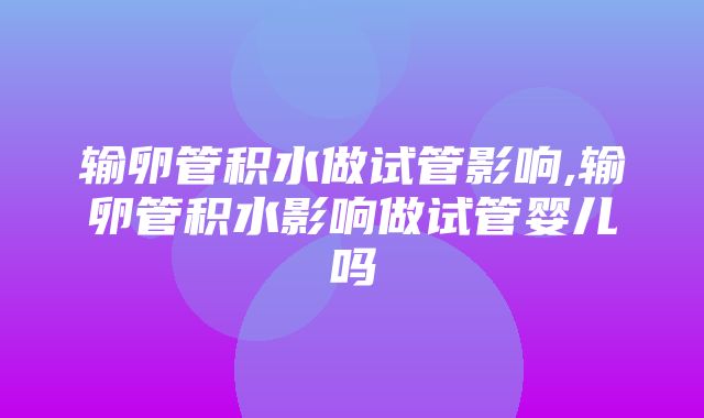 输卵管积水做试管影响,输卵管积水影响做试管婴儿吗