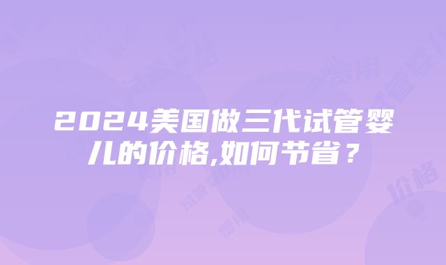 2024美国做三代试管婴儿的价格,如何节省？