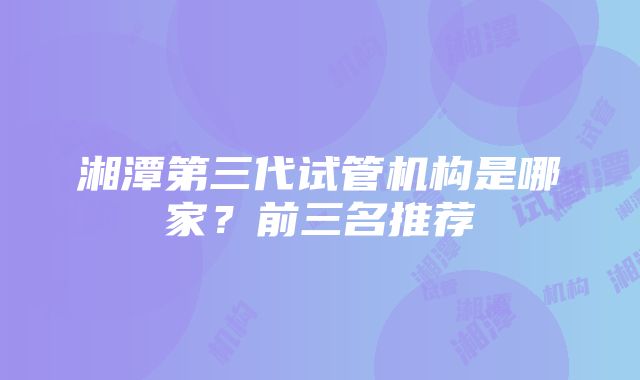 湘潭第三代试管机构是哪家？前三名推荐