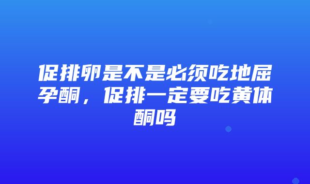 促排卵是不是必须吃地屈孕酮，促排一定要吃黄体酮吗