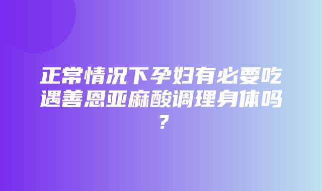 正常情况下孕妇有必要吃遇善恩亚麻酸调理身体吗？