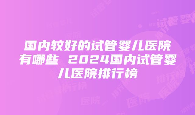 国内较好的试管婴儿医院有哪些 2024国内试管婴儿医院排行榜