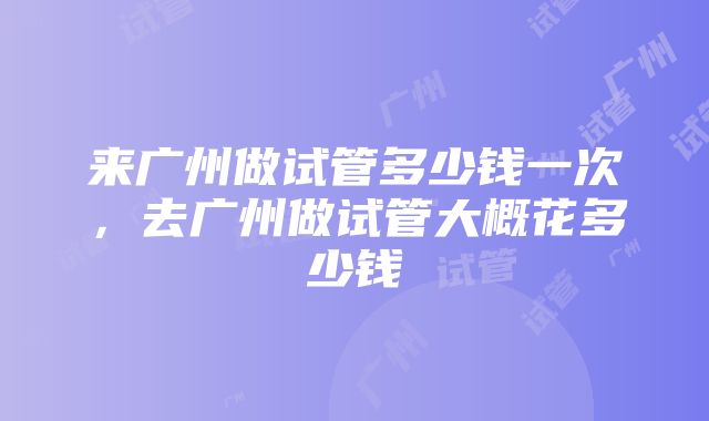 来广州做试管多少钱一次，去广州做试管大概花多少钱