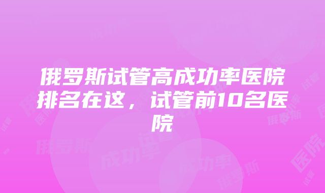 俄罗斯试管高成功率医院排名在这，试管前10名医院