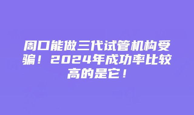 周口能做三代试管机构受骗！2024年成功率比较高的是它！