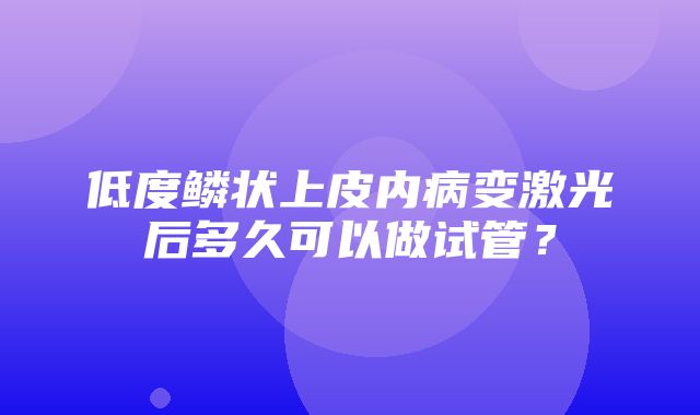 低度鳞状上皮内病变激光后多久可以做试管？