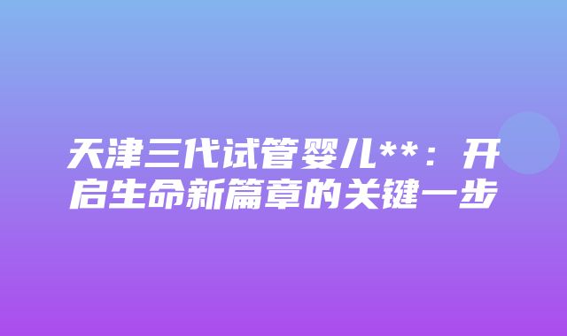 天津三代试管婴儿**：开启生命新篇章的关键一步