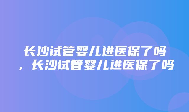 长沙试管婴儿进医保了吗，长沙试管婴儿进医保了吗