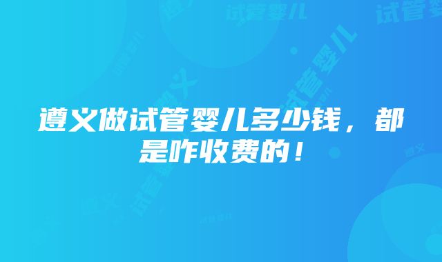 遵义做试管婴儿多少钱，都是咋收费的！