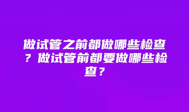 做试管之前都做哪些检查？做试管前都要做哪些检查？