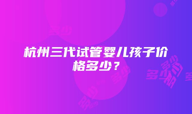 杭州三代试管婴儿孩子价格多少？