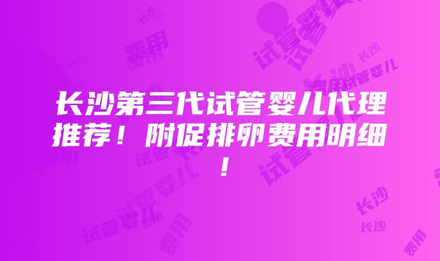 长沙第三代试管婴儿代理推荐！附促排卵费用明细！