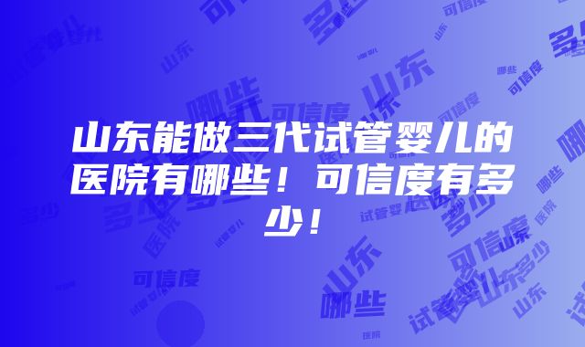 山东能做三代试管婴儿的医院有哪些！可信度有多少！