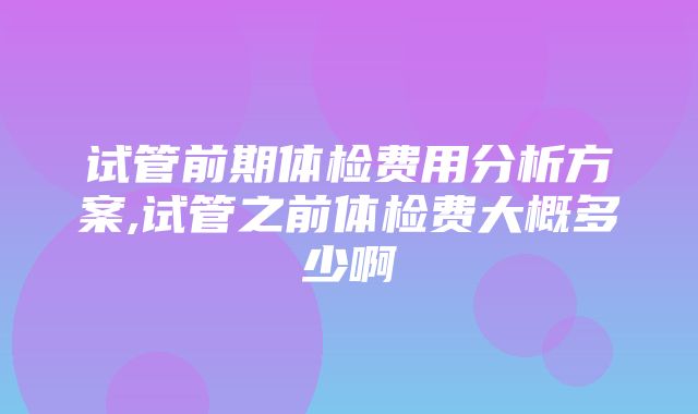 试管前期体检费用分析方案,试管之前体检费大概多少啊