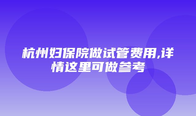 杭州妇保院做试管费用,详情这里可做参考