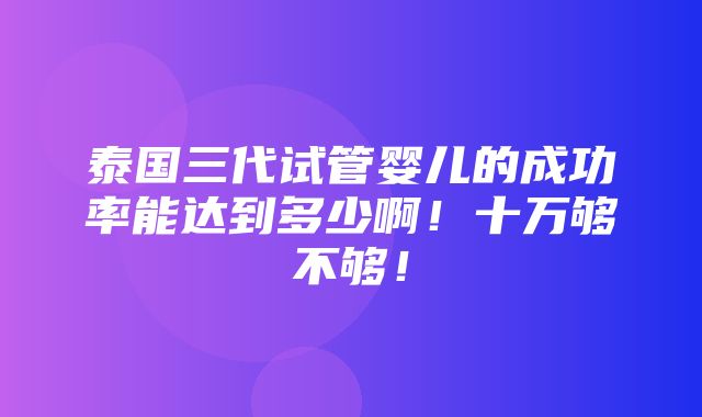 泰国三代试管婴儿的成功率能达到多少啊！十万够不够！