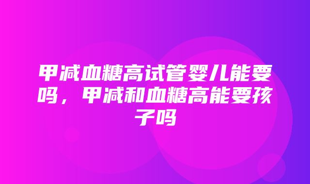 甲减血糖高试管婴儿能要吗，甲减和血糖高能要孩子吗