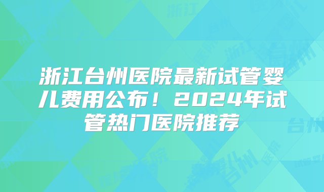 浙江台州医院最新试管婴儿费用公布！2024年试管热门医院推荐