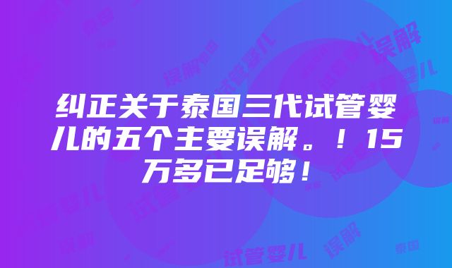 纠正关于泰国三代试管婴儿的五个主要误解。！15万多已足够！