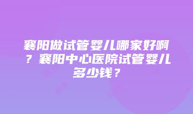 襄阳做试管婴儿哪家好啊？襄阳中心医院试管婴儿多少钱？