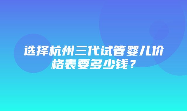 选择杭州三代试管婴儿价格表要多少钱？