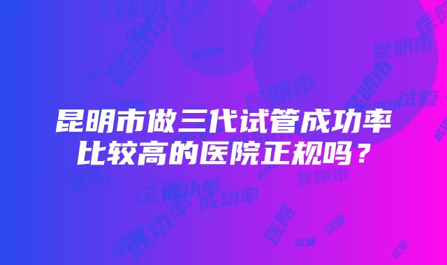 昆明市做三代试管成功率比较高的医院正规吗？