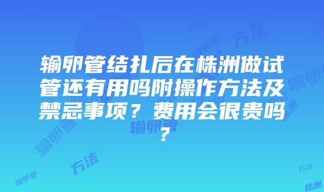 输卵管结扎后在株洲做试管还有用吗附操作方法及禁忌事项？费用会很贵吗？