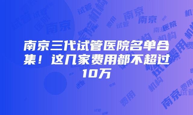 南京三代试管医院名单合集！这几家费用都不超过10万