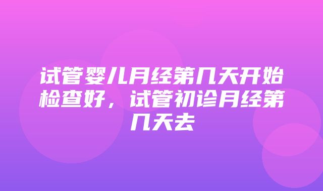 试管婴儿月经第几天开始检查好，试管初诊月经第几天去