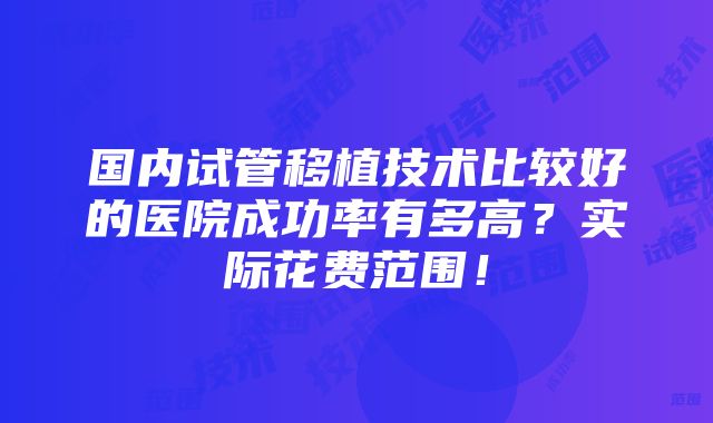 国内试管移植技术比较好的医院成功率有多高？实际花费范围！