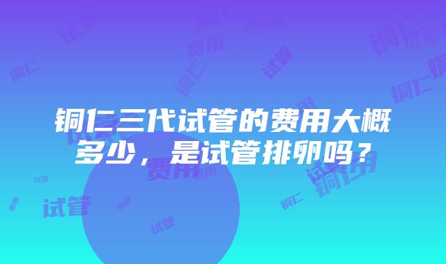 铜仁三代试管的费用大概多少，是试管排卵吗？