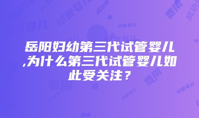 岳阳妇幼第三代试管婴儿,为什么第三代试管婴儿如此受关注？