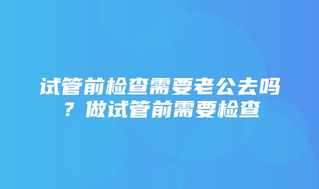 试管前检查需要老公去吗？做试管前需要检查