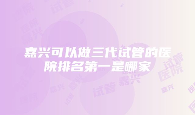 嘉兴可以做三代试管的医院排名第一是哪家