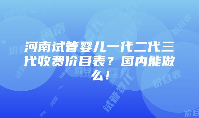 河南试管婴儿一代二代三代收费价目表？国内能做么！