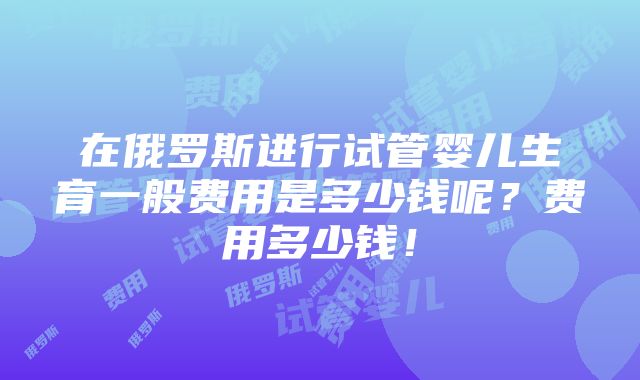 在俄罗斯进行试管婴儿生育一般费用是多少钱呢？费用多少钱！