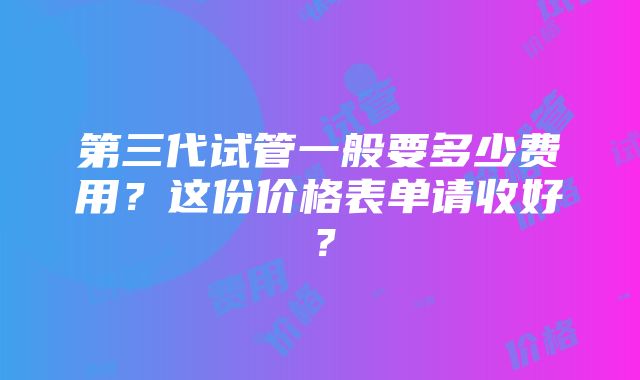 第三代试管一般要多少费用？这份价格表单请收好？