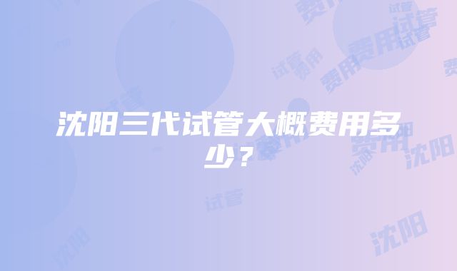 沈阳三代试管大概费用多少？