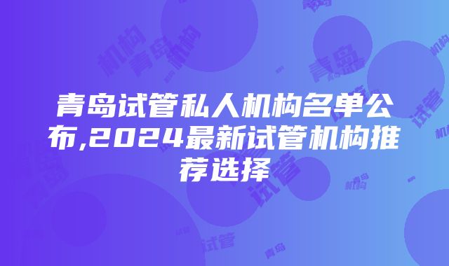 青岛试管私人机构名单公布,2024最新试管机构推荐选择