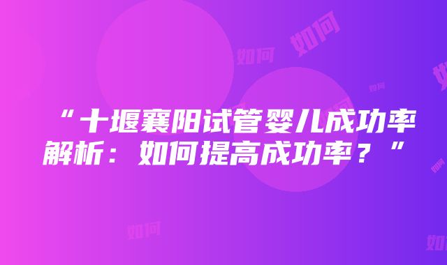 “十堰襄阳试管婴儿成功率解析：如何提高成功率？”