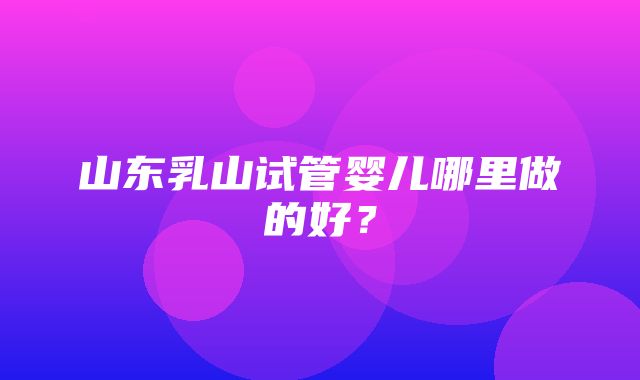 山东乳山试管婴儿哪里做的好？