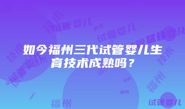 如今福州三代试管婴儿生育技术成熟吗？