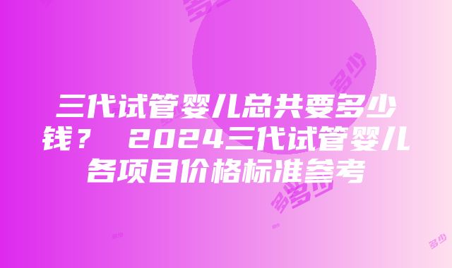 三代试管婴儿总共要多少钱？ 2024三代试管婴儿各项目价格标准参考