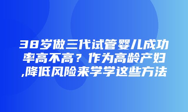 38岁做三代试管婴儿成功率高不高？作为高龄产妇,降低风险来学学这些方法